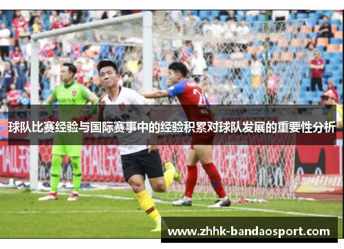 球队比赛经验与国际赛事中的经验积累对球队发展的重要性分析