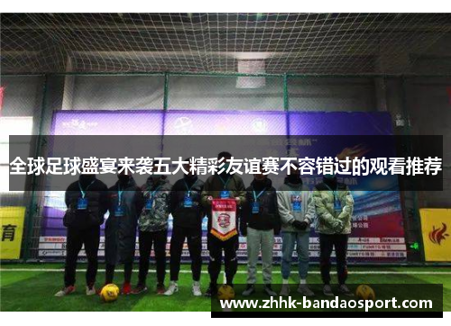 全球足球盛宴来袭五大精彩友谊赛不容错过的观看推荐