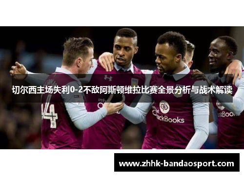 切尔西主场失利0-2不敌阿斯顿维拉比赛全景分析与战术解读