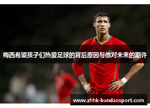 梅西希望孩子们热爱足球的背后原因与他对未来的期许