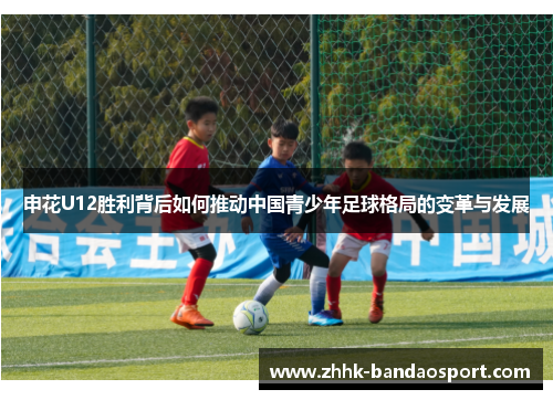 申花U12胜利背后如何推动中国青少年足球格局的变革与发展