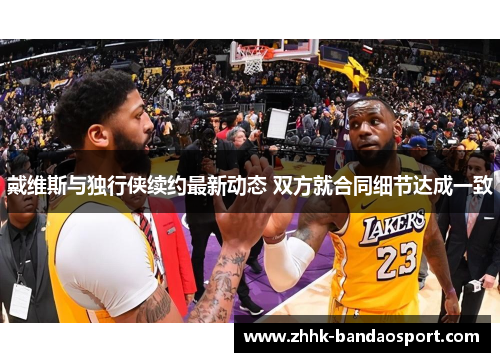 戴维斯与独行侠续约最新动态 双方就合同细节达成一致