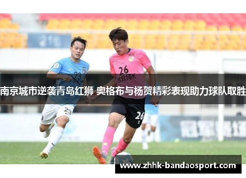 南京城市逆袭青岛红狮 奥格布与杨贺精彩表现助力球队取胜