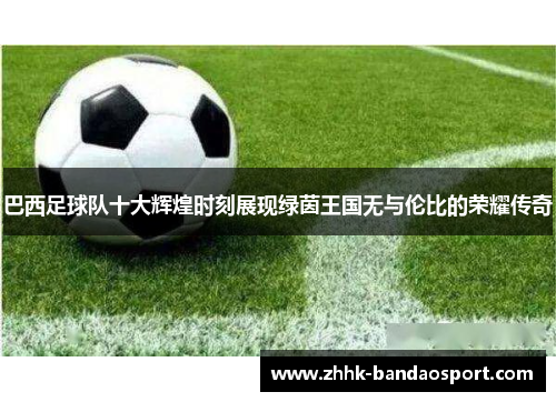 巴西足球队十大辉煌时刻展现绿茵王国无与伦比的荣耀传奇