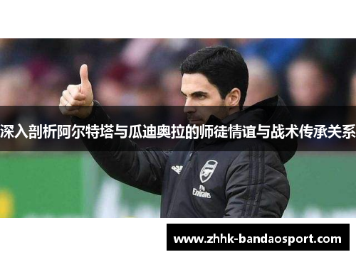 深入剖析阿尔特塔与瓜迪奥拉的师徒情谊与战术传承关系