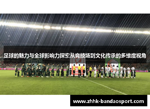 足球的魅力与全球影响力探索从竞技场到文化传承的多维度视角