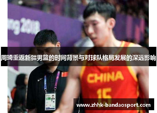 周琦重返新疆男篮的时间背景与对球队格局发展的深远影响