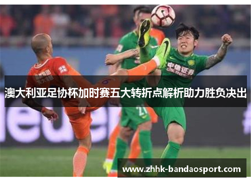 澳大利亚足协杯加时赛五大转折点解析助力胜负决出