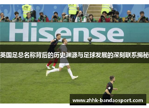 英国足总名称背后的历史渊源与足球发展的深刻联系揭秘