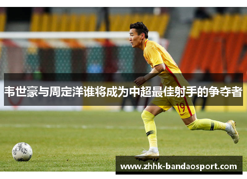 韦世豪与周定洋谁将成为中超最佳射手的争夺者 韦世豪与周定洋谁将成为中超最佳射手的争夺者